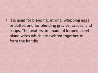 • It is used for blending, mixing, whipping eggs
or batter, and for blending gravies, sauces, and
soups. The beaters are made of looped, steel
piano wires which are twisted together to
form the handle.
 