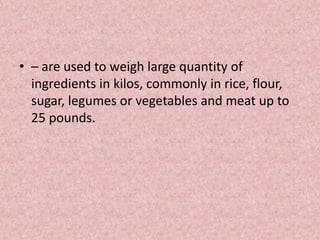 • – are used to weigh large quantity of
ingredients in kilos, commonly in rice, flour,
sugar, legumes or vegetables and meat up to
25 pounds.
 