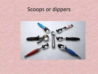 Scoops or dippers
 