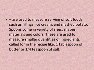 • – are used to measure serving of soft foods,
such as fillings, ice cream, and mashed potato.
Spoons come in variety of sizes, shapes,
materials and colors. These are used to
measure smaller quantities of ingredients
called for in the recipe like: 1 tablespoon of
butter or 1⁄4 teaspoon of salt.
 