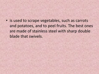 • is used to scrape vegetables, such as carrots
and potatoes, and to peel fruits. The best ones
are made of stainless steel with sharp double
blade that swivels.
 