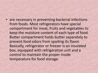 • are necessary in preventing bacterial infections
from foods. Most refrigerators have special
compartment for meat, fruits and vegetables to
keep the moisture content of each type of food.
Butter compartment holds butter separately to
prevent food odors from spoiling its flavor.
Basically, refrigerator or freezer is an insulated
box, equipped with refrigeration unit and a
control to maintain the proper inside
temperature for food storage.
 