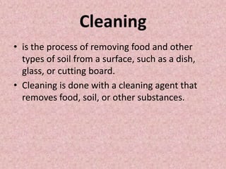 Cleaning
• is the process of removing food and other
types of soil from a surface, such as a dish,
glass, or cutting board.
• Cleaning is done with a cleaning agent that
removes food, soil, or other substances.
 