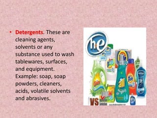 • Detergents. These are
cleaning agents,
solvents or any
substance used to wash
tablewares, surfaces,
and equipment.
Example: soap, soap
powders, cleaners,
acids, volatile solvents
and abrasives.
 