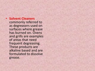 • Solvent Cleaners
commonly referred to
as degreasers used on
surfaces where grease
has burned on. Ovens
and grills are examples
of areas that need
frequent degreasing.
These products are
alkaline based and are
formulated to dissolve
grease.
 