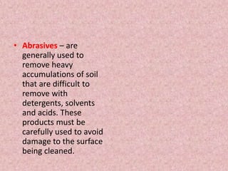 • Abrasives – are
generally used to
remove heavy
accumulations of soil
that are difficult to
remove with
detergents, solvents
and acids. These
products must be
carefully used to avoid
damage to the surface
being cleaned.
 