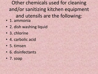 Other chemicals used for cleaning
and/or sanitizing kitchen equipment
and utensils are the following:
• 1. ammonia
• 2. dish washing liquid
• 3. chlorine
• 4. carbolic acid
• 5. timsen
• 6. disinfectants
• 7. soap
 