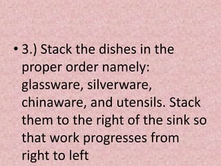 • 3.) Stack the dishes in the
proper order namely:
glassware, silverware,
chinaware, and utensils. Stack
them to the right of the sink so
that work progresses from
right to left
 