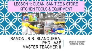 RAMON JR R. BLANQUERA,
PHD –A&P
MASTER TEACHER II
GRADE 9-COOKERY
REMIDIAL CLASS
LESSON 1: CLEAN, SANITIZE & STORE
KITCHEN TOOLS & EQUIPMENT
 