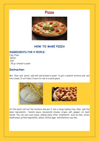 Pizza
HOW TO MAKE PIZZA
INGREDIENTS FOR 5 PEOPLE:
1 Kg. Flour
Water
Salt
25 gr. brewer’s yeast
Instruction:
Mix flour and water, add salt and brewer’s yeast to get a smooth mixture and put
into a bowl. It will take 2 hours to rise in a warm place.
At this point roll out the mixture and put it into a large baking tray. Now add the
basic ingredients : tomato sauce, mozzarella cheese, origan, salt, pepper, oil, basil
leaves. You can vary your pizza, adding many other condiments such as ham, olives,
mushrooms, grilled vegetables, salami, boiled eggs and whatever you like.
 