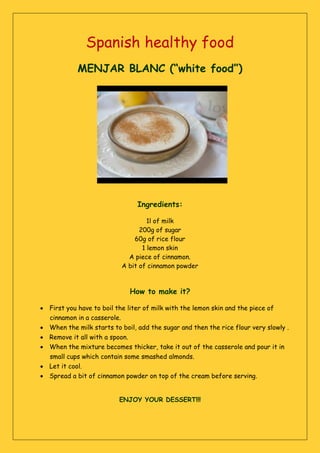Spanish healthy food
MENJAR BLANC (“white food”)
Ingredients:
1l of milk
200g of sugar
60g of rice flour
1 lemon skin
A piece of cinnamon.
A bit of cinnamon powder
How to make it?
 First you have to boil the liter of milk with the lemon skin and the piece of
cinnamon in a casserole.
 When the milk starts to boil, add the sugar and then the rice flour very slowly .
 Remove it all with a spoon.
 When the mixture becomes thicker, take it out of the casserole and pour it in
small cups which contain some smashed almonds.
 Let it cool.
 Spread a bit of cinnamon powder on top of the cream before serving.
ENJOY YOUR DESSERT!!!
 