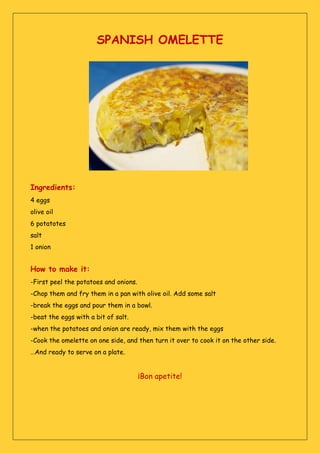 SPANISH OMELETTE
Ingredients:
4 eggs
olive oil
6 potatotes
salt
1 onion
How to make it:
-First peel the potatoes and onions.
-Chop them and fry them in a pan with olive oil. Add some salt
-break the eggs and pour them in a bowl.
-beat the eggs with a bit of salt.
-when the potatoes and onion are ready, mix them with the eggs
-Cook the omelette on one side, and then turn it over to cook it on the other side.
…And ready to serve on a plate.
¡Bon apetite!
 