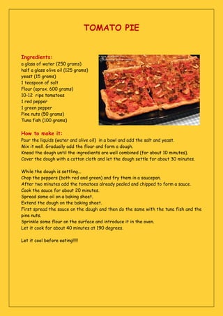 TOMATO PIE
Ingredients:
a glass of water (250 grams)
half a glass olive oil (125 grams)
yeast (15 grams)
1 teaspoon of salt
Flour (aprox. 600 grams)
10-12 ripe tomatoes
1 red pepper
1 green pepper
Pine nuts (50 grams)
Tuna fish (100 grams)
How to make it:
Pour the liquids (water and olive oil) in a bowl and add the salt and yeast.
Mix it well. Gradually add the flour and form a dough.
Knead the dough until the ingredients are well combined (for about 10 minutes).
Cover the dough with a cotton cloth and let the dough settle for about 30 minutes.
While the dough is settling...
Chop the peppers (both red and green) and fry them in a saucepan.
After two minutes add the tomatoes already pealed and chipped to form a sauce.
Cook the sauce for about 20 minutes.
Spread some oil on a baking sheet.
Extend the dough on the baking sheet.
First spread the sauce on the dough and then do the same with the tuna fish and the
pine nuts.
Sprinkle some flour on the surface and introduce it in the oven.
Let it cook for about 40 minutes at 190 degrees.
Let it cool before eating!!!!!
 