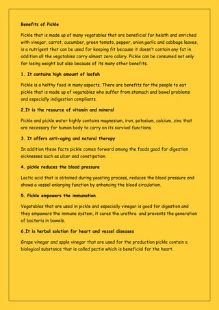 Benefits of Pickle
Pickle that is made up of many vegatables that are beneficial for helath and enriched
with vinegar, carrot, cucumber, green tomato, pepper, onion,garlic and cabbage leaves,
is a nutrigent that can be used for keeping fit because it doesn’t contain any fat in
addition all the vegatables carry almost zero calory. Pickle can be consumed not only
for losing weight but also because of its many other benefits.
1. It contains high amount of loofah
Pickle is a helthy food in many aspects. There are benefits for the people to eat
pickle that is made up of vegatables who suffer from stomach and bowel problems
and especially indigestion compliants.
2.It is the resource of vitamin and mineral
Pickle and pickle water highly contains magnesium, iron, potasium, calcium, zinc that
are necessary for human body to carry on its survival functions.
3. It offers anti-aging and natural therapy
In addition these facts pickle comes forward among the foods good for digestion
sicknesses such as ulcer and constipation.
4. pickle reduces the blood pressure
Lactic acid that is obtained during yeasting process, reduces the blood pressure and
shows a vessel enlarging function by enhancing the blood circulation.
5. Pickle empowers the immunation
Vegatables that are used in pickle and especially vinegar is good for digestion and
they empowers the immune system, it cures the urethra and prevents the generation
of bacteria in bowels.
6.It is herbal solution for heart and vessel diseases
Grape vinegar and apple vinegar that are used for the production pickle contain a
biological substance that is called pectin which is beneficial for the heart.
 