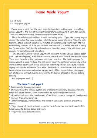 Home Made Yogurt
1-2 lt milk
1-2 tbsp plain yoğurt
Please keep in mind that the most important points in making yogurt are adding
sample yogurt to the milk at the right temperature and keeping it warm for a while.
The exact temperature for fermentation is between 42-45 C.
Place the milk in a pot and heat it until the boiling point. If you like creamy yogurt,
simmer the milk a few more minutes to let the water evaporate more. Take the milk
from the stove and wait about 10-12 minutes. Occasionally, dip your finger into the
milk and try to count till 7. If you can bear the heat till 7, it means the milk is ready
for fermentation. Don’t let the milk cool more than that since if the milk is not hot
enough, fermentation won’t take place.
In a small bowl, mix 1 tbsp of yogurt with lukewarm milk by using a wooden spoon
(don’t use metal spoons). Add this mixture to the milk and stir with the wooden spoon.
Then, pour the milk to the containers and close their lids. The best container for
making yogurt is glass. To keep the milk warm, cover the container completely with a
cloth and then cover again with a blanket or something similar. Make sure to cover
tightly to keep the milk warm for a while. Generally, it takes 5-6 and 7-8 hours for
fermentation in summer and winter, respectively. After fermentation, take yogurt
out of its cover without shaking. Store in the fridge for at least 3-4 hourr before
serving.
And enjoy your meal. :)
The benefits of yogurt
* Resistance to diseases increases
* It strengthens the immune system and protects it from many diseases, including
fungi that cause disease, from the microbes to digestive system cancers.
* Growth-accelerates the development of teeth and bones in the age of development.
* Protect from child paralysis.
* After menopause, it strengthens the bones in women and old men, preventing
breaks.
* Yogurt is one of the first foods added to the infant after the sixth month. This
helps babies to develop bones and teeth.
* Yogurt is a large Calcium source.
Yogurts made by our students...
 