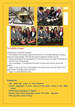 The benefits of yogurt
* Resistance to diseases increases
* It strengthens the immune system and protects it from many diseases, including
fungi that cause disease, from the microbes to digestive system cancers.
* Growth-accelerates the development of teeth and bones in the age of development.
* Protect from child paralysis.
* After menopause, it strengthens the bones in women and old men, preventing
breaks.
* Yogurt is one of the first foods added to the infant after the sixth month. This
helps babies to develop bones and teeth.
* Yogurt is a large Calcium source.
Created by
· 14th Junior High school of Patras (Greece)
· Istituto Comprensivo di Santa Teresa di Riva-Santa Teresa di Riva (ME)a
(Italy)
· Institut Ramon Berenguer IV (Spain)
· Zakladna skola Viliama Zaborskeho Levicka 737 Vrable (Slovakia)
· Fatih secondary school (Turkey)
 