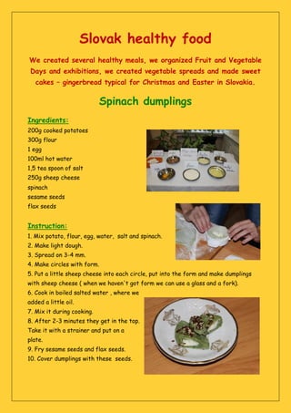 Slovak healthy food
We created several healthy meals, we organized Fruit and Vegetable
Days and exhibitions, we created vegetable spreads and made sweet
cakes – gingerbread typical for Christmas and Easter in Slovakia.
Spinach dumplings
Ingredients:
200g cooked potatoes
300g flour
1 egg
100ml hot water
1,5 tea spoon of salt
250g sheep cheese
spinach
sesame seeds
flax seeds
Instruction:
1. Mix potato, flour, egg, water, salt and spinach.
2. Make light dough.
3. Spread on 3-4 mm.
4. Make circles with form.
5. Put a little sheep cheese into each circle, put into the form and make dumplings
with sheep cheese ( when we haven't got form we can use a glass and a fork).
6. Cook in boiled salted water , where we
added a little oil.
7. Mix it during cooking.
8. After 2-3 minutes they get in the top.
Take it with a strainer and put on a
plate.
9. Fry sesame seeds and flax seeds.
10. Cover dumplings with these seeds.
 