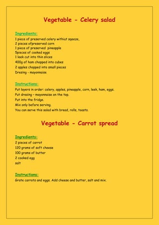 Vegetable - Celery salad
Ingredients:
1 piece of preserved celery withiut sqeeze,
2 pieces ofpreserved corn
1 piece of preserved pineapple
5pieces of cooked eggs
1 leek cut into thin slices
400g of ham chopped into cubes
2 apples chopped into small pieces
Dresing - mayonnaise
Instructions:
Put layers in order: celery, apples, pineapple, corn, leek, ham, eggs.
Put dresing – mayonnaise on the top.
Put into the fridge.
Mix only before serving.
You can serve this salad with bread, rolls, toasts.
Vegetable - Carrot spread
Ingredients:
2 pieces of carrot
120 grams of soft cheese
100 grams of butter
2 cooked egg
salt
Instructions:
Grate carrots and eggs. Add cheese and butter, salt and mix.
 