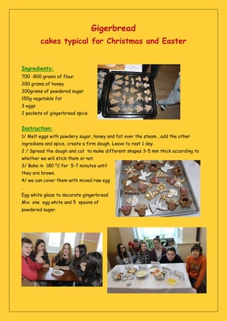 Gigerbread
cakes typical for Christmas and Easter
Ingredients:
700 -800 grams of flour
200 grams of honey
300grams of powdered sugar
150g vegetable fat
3 eggs
2 packets of gingerbread spice
Instruction:
1/ Melt eggs with powdery sugar, honey and fat over the steam , add the other
ingrediens and spice, create a firm dough. Leave to rest 1 day.
2 / Spread the dough and cut to make different shapes 3-5 mm thick according to
whether we will stick them or not.
3/ Bake in 180 °C for 5-7 minutes until
they are brown.
4/ we can cover them with mixed raw egg
.
Egg white glaze to decorate gingerbread
Mix one egg white and 5 spoons of
powdered sugar.
 