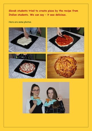Slovak students tried to create pizza by the recipe from
Italian students. We can say – it was delicious.
Here are some photos.
 