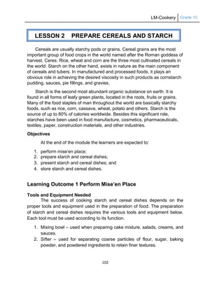 LM-Cookery Grade 10
102
Cereals are usually starchy pods or grains. Cereal grains are the most
important group of food crops in the world named after the Roman goddess of
harvest, Ceres. Rice, wheat and corn are the three most cultivated cereals in
the world. Starch on the other hand, exists in nature as the main component
of cereals and tubers. In manufactured and processed foods, it plays an
obvious role in achieving the desired viscosity in such products as cornstarch
pudding, sauces, pie fillings, and gravies.
Starch is the second most abundant organic substance on earth. It is
found in all forms of leafy green plants, located in the roots, fruits or grains.
Many of the food staples of man throughout the world are basically starchy
foods, such as rice, corn, cassava, wheat, potato and others. Starch is the
source of up to 80% of calories worldwide. Besides this significant role,
starches have been used in food manufacture, cosmetics, pharmaceuticals,
textiles, paper, construction materials, and other industries.
Objectives
At the end of the module the learners are expected to:
1. perform mise‘en place;
2. prepare starch and cereal dishes;
3. present starch and cereal dishes; and
4. store starch and cereal dishes.
Learning Outcome 1 Perform Mise’en Place
Tools and Equipment Needed
The success of cooking starch and cereal dishes depends on the
proper tools and equipment used in the preparation of food. The preparation
of starch and cereal dishes requires the various tools and equipment below.
Each tool must be used according to its function.
1. Mixing bowl – used when preparing cake mixture, salads, creams, and
sauces.
2. Sifter – used for separating coarse particles of flour, sugar, baking
powder, and powdered ingredients to retain finer textures.
LESSON 2 PREPARE CEREALS AND STARCH
DISHES
(PT)
 