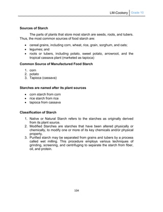 LM-Cookery Grade 10
104
Sources of Starch
The parts of plants that store most starch are seeds, roots, and tubers.
Thus, the most common sources of food starch are:
 cereal grains, including corn, wheat, rice, grain, sorghum, and oats;
 legumes; and
 roots or tubers, including potato, sweet potato, arrowroot, and the
tropical cassava plant (marketed as tapioca)
Common Source of Manufactured Food Starch
1. corn
2. potato
3. Tapioca (cassava)
Starches are named after its plant sources
 corn starch from corn
 rice starch from rice
 tapioca from cassava
Classification of Starch
1. Native or Natural Starch refers to the starches as originally derived
from its plant source.
2. Modified Starches are starches that have been altered physically or
chemically, to modify one or more of its key chemicals and/or physical
property.
3. Purified starch may be separated from grains and tubers by a process
called wet milling. This procedure employs various techniques of
grinding, screening, and centrifuging to separate the starch from fiber,
oil, and protein.
 