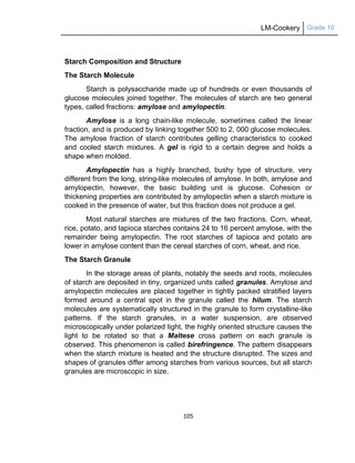 LM-Cookery Grade 10
105
Starch Composition and Structure
The Starch Molecule
Starch is polysaccharide made up of hundreds or even thousands of
glucose molecules joined together. The molecules of starch are two general
types, called fractions: amylose and amylopectin.
Amylose is a long chain-like molecule, sometimes called the linear
fraction, and is produced by linking together 500 to 2, 000 glucose molecules.
The amylose fraction of starch contributes gelling characteristics to cooked
and cooled starch mixtures. A gel is rigid to a certain degree and holds a
shape when molded.
Amylopectin has a highly branched, bushy type of structure, very
different from the long, string-like molecules of amylose. In both, amylose and
amylopectin, however, the basic building unit is glucose. Cohesion or
thickening properties are contributed by amylopectin when a starch mixture is
cooked in the presence of water, but this fraction does not produce a gel.
Most natural starches are mixtures of the two fractions. Corn, wheat,
rice, potato, and tapioca starches contains 24 to 16 percent amylose, with the
remainder being amylopectin. The root starches of tapioca and potato are
lower in amylose content than the cereal starches of corn, wheat, and rice.
The Starch Granule
In the storage areas of plants, notably the seeds and roots, molecules
of starch are deposited in tiny, organized units called granules. Amylose and
amylopectin molecules are placed together in tightly packed stratified layers
formed around a central spot in the granule called the hilum. The starch
molecules are systematically structured in the granule to form crystalline-like
patterns. If the starch granules, in a water suspension, are observed
microscopically under polarized light, the highly oriented structure causes the
light to be rotated so that a Maltese cross pattern on each granule is
observed. This phenomenon is called birefringence. The pattern disappears
when the starch mixture is heated and the structure disrupted. The sizes and
shapes of granules differ among starches from various sources, but all starch
granules are microscopic in size.
 