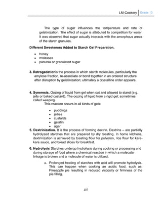 LM-Cookery Grade 10
107
The type of sugar influences the temperature and rate of
gelatinization. The effect of sugar is attributed to competition for water.
It was observed that sugar actually interacts with the amorphous areas
of the starch granules.
Different Sweeteners Added to Starch Gel Preparation.
 honey
 molasses
 panutsa or granulated sugar
3. Retrogadationis the process in which starch molecules, particularly the
amylose fraction, re-associate or bond together in an ordered structure
after disruption by gelatinization; ultimately a crystalline order appears.
4. Syneresis. Oozing of liquid from gel when cut and allowed to stand (e.g.
jelly or baked custard). The oozing of liquid from a rigid gel; sometimes
called weeping.
This reaction occurs in all kinds of gels:
 puddings
 jellies
 custards
 gelatin
 agar
5. Dextrinization. It is the process of forming dextrin. Dextrins – are partially
hydrolyzed starches that are prepared by dry roasting. In home kitchens,
dextrinization is achieved by toasting flour for polvoron, rice flour for kare-
kare sauce, and bread slices for breakfast.
6. Hydrolysis Starches undergo hydrolysis during cooking or processing and
during storage of food where a chemical reaction in which a molecular
linkage is broken and a molecule of water is utilized.
a. Prolonged heating of starches with acid will promote hydrolysis.
This can happen when cooking an acidic food, such as:
Pineapple pie resulting in reduced viscosity or firmness of the
pie filling.
 