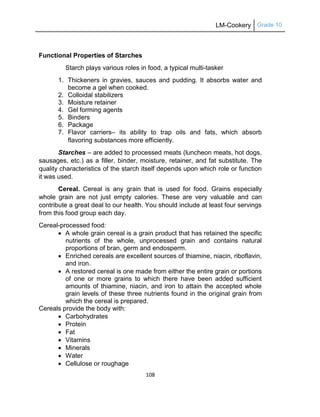 LM-Cookery Grade 10
108
Functional Properties of Starches
Starch plays various roles in food, a typical multi-tasker
1. Thickeners in gravies, sauces and pudding. It absorbs water and
become a gel when cooked.
2. Colloidal stabilizers
3. Moisture retainer
4. Gel forming agents
5. Binders
6. Package
7. Flavor carriers– its ability to trap oils and fats, which absorb
flavoring substances more efficiently.
Starches – are added to processed meats (luncheon meats, hot dogs,
sausages, etc.) as a filler, binder, moisture, retainer, and fat substitute. The
quality characteristics of the starch itself depends upon which role or function
it was used.
Cereal. Cereal is any grain that is used for food. Grains especially
whole grain are not just empty calories. These are very valuable and can
contribute a great deal to our health. You should include at least four servings
from this food group each day.
Cereal-processed food:
 A whole grain cereal is a grain product that has retained the specific
nutrients of the whole, unprocessed grain and contains natural
proportions of bran, germ and endosperm.
 Enriched cereals are excellent sources of thiamine, niacin, riboflavin,
and iron.
 A restored cereal is one made from either the entire grain or portions
of one or more grains to which there have been added sufficient
amounts of thiamine, niacin, and iron to attain the accepted whole
grain levels of these three nutrients found in the original grain from
which the cereal is prepared.
Cereals provide the body with:
 Carbohydrates
 Protein
 Fat
 Vitamins
 Minerals
 Water
 Cellulose or roughage
 