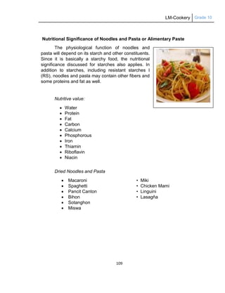 LM-Cookery Grade 10
109
Nutritional Significance of Noodles and Pasta or Alimentary Paste
The physiological function of noodles and
pasta will depend on its starch and other constituents.
Since it is basically a starchy food, the nutritional
significance discussed for starches also applies. In
addition to starches, including resistant starches I
(RS), noodles and pasta may contain other fibers and
some proteins and fat as well.
Nutritive value:
 Water
 Protein
 Fat
 Carbon
 Calcium
 Phosphorous
 Iron
 Thiamin
 Riboflavin
 Niacin
Dried Noodles and Pasta
 Macaroni • Miki
 Spaghetti • Chicken Mami
 Pancit Canton • Linguini
 Bihon • Lasagňa
 Sotanghon
 Miswa
 