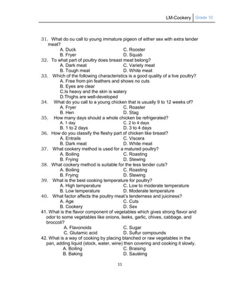 LM-Cookery Grade 10
11
31. What do ou call to young immature pigeon of either sex with extra tender
meat?
A. Duck C. Rooster
B. Fryer D. Squab
32. To what part of poultry does breast meat belong?
A. Dark meat C. Variety meat
B. Tough meat D. White meat
33. Which of the following characteristics is a good quality of a live poultry?
A. Free from pin feathers and shows no cuts
B. Eyes are clear
C.Is heavy and the skin is watery
D.Thighs are well-developed
34. What do you call to a young chicken that is usually 9 to 12 weeks of?
A. Fryer C. Roaster
B. Hen D. Stag
35. How many days should a whole chicken be refrigerated?
A. 1 day C. 2 to 4 days
B. 1 to 2 days D. 3 to 4 days
36. How do you classify the fleshy part of chicken like breast?
A. Entrails C. Viscera
B. Dark meat D. White meat
37. What cookery method is used for a matured poultry?
A. Boiling C. Roasting
B. Frying D. Stewing
38. What cookery method is suitable for the less tender cuts?
A. Boiling C. Roasting
B. Frying D. Stewing
39. What is the best cooking temperature for poultry?
A. High temperature C. Low to moderate temperature
B. Low temperature D. Moderate temperature
40. What factor affects the poultry meat‘s tenderness and juiciness?
A. Age C. Cuts
B. Cookery D. Sex
41. What is the flavor component of vegetables which gives strong flavor and
odor to some vegetables like onions, leeks, garlic, chives, cabbage, and
broccoli?
A. Flavonoids C. Sugar
C. Glutamic acid D. Sulfur compounds
42. What is a way of cooking by placing blanched or raw vegetables in the
pan, adding liquid (stock, water, wine) then covering and cooking it slowly.
A. Boiling C. Braising
B. Baking D. Sautéing
 