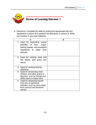 LM-Cookery Grade 10
110
A. Directions: Complete the table by writing the appropriate tool and
equipment in column B to perform the task given in column A. Write
your answer in your test notebook.
A B
1. Used for separating coarse
particles of flour, sugar,
baking powder, and powdered
ingredients to retain finer
textures.
2. Used for cooking meat and
fish dishes with gravy and
sauce.
3. Used for cooking food by
steaming
4. Used for tenderizing meat,
chicken, and other grains or
legumes, such as mongo and
white beans in lesser time.
5. Used for separating liquids
from fine or solid food
particles, such as coco cream
from coconut and tamarind
extract.
Review of Learning Outcome 1
 