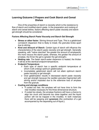 LM-Cookery Grade 10
112
Learning Outcome 2 Prepare and Cook Starch and Cereal
Dishes
One of the properties of starch is viscosity which is the resistance to
flow of starch and modified starch paste. In the preparation and cooking of
starch and cereal dishes, factors affecting starch paste viscosity and starch
gel strength should be considered.
Factors Affecting Starch Paste Viscosity and Starch Gel Strength
 Stress or other factor. Stirring Amount and Type. This is a gelatinized
cornstarch dispersion that is likely to break; the granules broke apart
due to stirring.
 Kind and Amount of Starch. Certain type of starch will influence the
characteristics of the starch paste viscosity and gel strength. Generally
speaking, with "native starches" the greater the amount of amylopectin
the more viscous the starch paste, whereas, the greater the amount of
amylase, the firmer the gel is (greater the gel strength).
 Heating rate. The faster starch-water dispersion is heated; the thicker
it will be at the identical endpoint temperature.
 Endpoint Temperature
 Each type of starch has a specific endpoint temperature at
which it will undergo optimum gelatinization.
 Incompletely gelatinized starch will not attain optimum starch
paste viscosity or gel strength.
 Over gelatinization results in decreased starch paste viscosity
and gel strength because the swollen granules fragmented with
stirring and/or imploded due to the extensive loss of amylase
from the granule.
 Cooling and storage conditions
 If cooled too fast, the amylase will not have time to form the
vital micelles necessary for the three dimensional structure.
 If cooled too slowly, the amylase fractions will have a chance to
align too much and become too close together and the liquid
portion will not be trapped in the micelles. In both instances
there will be weeping and syneresis (the contraction of a gel
accompanied by the separating out of liquid.).
 