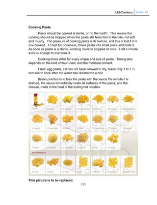 LM-Cookery Grade 10
115
Cooking Pasta
Pasta should be cooked al dente, or ―to the tooth‖. This means the
cooking should be stopped when the pasta still feels firm to the bite, not soft
and mushy. The pleasure of cooking pasta is its texture, and this is lost if it is
overcooked. To test for doneness, break pasta into small piece and taste it.
As soon as pasta is al dente, cooking must be stopped at once. Half a minute
extra is enough to overcook it.
Cooking times differ for every shape and size of pasta. Timing also
depends on the kind of flour used, and the moisture content.
Fresh egg pasta, if it has not been allowed to dry, takes only 1 to 1 ½
minutes to cook after the water has returned to a boil.
Italian practice is to toss the pasta with the sauce the minute it is
drained, the sauce immediately coats all surfaces of the pasta, and the
cheese, melts in the heat of the boiling hot noodles.
This picture is to be replaced.
 