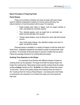 LM-Cookery Grade 10
116
Basic Principles in Preparing Pasta
Pasta Shapes
There are hundreds of shapes and sizes of pasta with each shape
used for different preparations based on how the sauce will cling, the
texture desired, or how the product will be used. For example:
• Pasta shapes with holes or ridges, such as wagon wheels or
rotini, are perfect for chunkier sauces.
• Thin, delicate pastas, such as angel hair or vermicelli, are
better served with light, thin sauces.
• Thicker pasta shapes, such as fettuccine, work well with heavier
sauces.
• Very small pasta shapes, like alphabet shapes and acini di
pepe, are good for soups.
Flavored pasta is available in a variety of shapes in both the dried and
fresh forms. Vegetable ingredients are added to pasta to provide both color
and flavor. An example of flavored pasta is spinach noodles that are green.
Follow the package directions for cooking flavored pastas.
Cooking Time Depends on the Shape
It is important to be familiar with different shapes of pasta so
cooking times can be adjusted. The larger and fuller the pasta shape, the
longer the cooking time. Most pasta recipes specify cooking times for pasta
cooked al dente, tender but firm. Al dente is an Italian phrase that means
―to the tooth.‖ Some of the pasta shapes and cooking times are shown in
the ―Cooking Chart for Various Pasta Shapes.‖ Just seeing this chart helps
to emphasize how important it is to follow the recipe and cook pasta the
right way.
 
