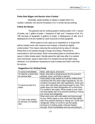 LM-Cookery Grade 10
117
Pasta Gets Bigger and Heavier when Cooked
Generally, pasta doubles or triples in weight when it is
cooked. Likewise, the volume increases 2 to 2 ½ times during cooking.
Follow the Recipe
The general rule for cooking pasta in boiling water is for 1 pound
of pasta, use 1 gallon of water, 1 teaspoon of salt, and 1 teaspoon of oil. For
100 servings of spaghetti, 6 gallons of water, 2 tablespoons of salt, and 2
tablespoons of oil are needed to cook 6 pounds of dried spaghetti.
When pasta is to be used as an ingredient in a recipe that
will be cooked more, like macaroni and cheese, it should be slightly
undercooked. This means reducing the cooking time by about 2 minutes.
Pasta that is not cooked enough is tough and chewy. Pasta that is
overcooked is soft and pasty. When overcooked pasta is combined with a
sauce, it often breaks apart. Handle pasta the right way after it is cooked.
Like most foods, pasta is best when it is cooked and served right away.
However, it is sometimes necessary to cook it ahead and hold it until time
for service.
Suggestions for Holding Pasta
To serve immediately Drain, add sauce, and serve.
To hold for a short time
for service later
Drain, toss with a small amount of oil to prevent
sticking, cover, and hold in warmer.
To serve as part of a
salad
Cook pasta a day ahead so it will be chilled when
combined with the other salad ingredients. Do not
combine hot pasta with cold ingredients. Drain and
cover with cold water just long enough to cool. The
pasta does not need refrigeration for a short time,
it is cooled in the water. When pasta is cool, drain
and toss lightly with oil to prevent sticking or drying
out. Cover and refrigerate.
To cook a day ahead
for service in a heated
dish
Drain and cover with cold water just long enough
to cool. When pasta is cool, drain and toss lightly
with oil to prevent sticking or drying out. Cover and
refrigerate. When it is time to use the pasta,
immerse it in boiling water until just heated
through. Drain immediately and use according to
 