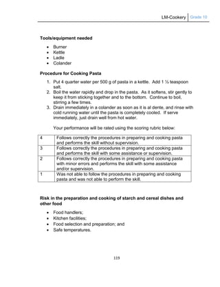 LM-Cookery Grade 10
119
Tools/equipment needed
 Burner
 Kettle
 Ladle
 Colander
Procedure for Cooking Pasta
1. Put 4 quarter water per 500 g of pasta in a kettle. Add 1 ½ teaspoon
salt.
2. Boil the water rapidly and drop in the pasta. As it softens, stir gently to
keep it from sticking together and to the bottom. Continue to boil,
stirring a few times.
3. Drain immediately in a colander as soon as it is al dente, and rinse with
cold running water until the pasta is completely cooled. If serve
immediately, just drain well from hot water.
Your performance will be rated using the scoring rubric below:
4 Follows correctly the procedures in preparing and cooking pasta
and performs the skill without supervision.
3 Follows correctly the procedures in preparing and cooking pasta
and performs the skill with some assistance or supervision.
2 Follows correctly the procedures in preparing and cooking pasta
with minor errors and performs the skill with some assistance
and/or supervision.
1 Was not able to follow the procedures in preparing and cooking
pasta and was not able to perform the skill.
Risk in the preparation and cooking of starch and cereal dishes and
other food
 Food handlers;
 Kitchen facilities;
 Food selection and preparation; and
 Safe temperatures.
 