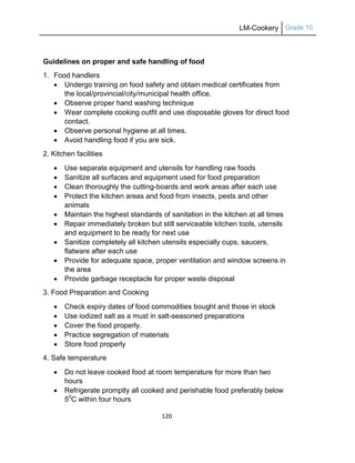 LM-Cookery Grade 10
120
Guidelines on proper and safe handling of food
1. Food handlers
 Undergo training on food safety and obtain medical certificates from
the local/provincial/city/municipal health office.
 Observe proper hand washing technique
 Wear complete cooking outfit and use disposable gloves for direct food
contact.
 Observe personal hygiene at all times.
 Avoid handling food if you are sick.
2. Kitchen facilities
 Use separate equipment and utensils for handling raw foods
 Sanitize all surfaces and equipment used for food preparation
 Clean thoroughly the cutting-boards and work areas after each use
 Protect the kitchen areas and food from insects, pests and other
animals
 Maintain the highest standards of sanitation in the kitchen at all times
 Repair immediately broken but still serviceable kitchen tools, utensils
and equipment to be ready for next use
 Sanitize completely all kitchen utensils especially cups, saucers,
flatware after each use
 Provide for adequate space, proper ventilation and window screens in
the area
 Provide garbage receptacle for proper waste disposal
3. Food Preparation and Cooking
 Check expiry dates of food commodities bought and those in stock
 Use iodized salt as a must in salt-seasoned preparations
 Cover the food properly.
 Practice segregation of materials
 Store food properly
4. Safe temperature
 Do not leave cooked food at room temperature for more than two
hours
 Refrigerate promptly all cooked and perishable food preferably below
50
C within four hours
 