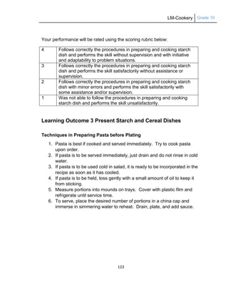 LM-Cookery Grade 10
123
Your performance will be rated using the scoring rubric below:
4 Follows correctly the procedures in preparing and cooking starch
dish and performs the skill without supervision and with initiative
and adaptability to problem situations.
3 Follows correctly the procedures in preparing and cooking starch
dish and performs the skill satisfactorily without assistance or
supervision.
2 Follows correctly the procedures in preparing and cooking starch
dish with minor errors and performs the skill satisfactorily with
some assistance and/or supervision.
1 Was not able to follow the procedures in preparing and cooking
starch dish and performs the skill unsatisfactorily.
Learning Outcome 3 Present Starch and Cereal Dishes
Techniques in Preparing Pasta before Plating
1. Pasta is best if cooked and served immediately. Try to cook pasta
upon order.
2. If pasta is to be served immediately, just drain and do not rinse in cold
water.
3. If pasta is to be used cold in salad, it is ready to be incorporated in the
recipe as soon as it has cooled.
4. If pasta is to be held, toss gently with a small amount of oil to keep it
from sticking.
5. Measure portions into mounds on trays. Cover with plastic film and
refrigerate until service time.
6. To serve, place the desired number of portions in a china cap and
immerse in simmering water to reheat. Drain, plate, and add sauce.
 