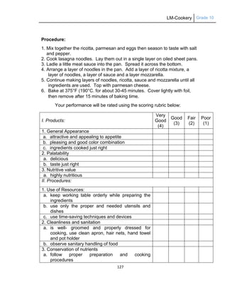 LM-Cookery Grade 10
127
Procedure:
1. Mix together the ricotta, parmesan and eggs then season to taste with salt
and pepper.
2. Cook lasagna noodles. Lay them out in a single layer on oiled sheet pans.
3. Ladle a little meat sauce into the pan. Spread it across the bottom.
4. Arrange a layer of noodles in the pan. Add a layer of ricotta mixture, a
layer of noodles, a layer of sauce and a layer mozzarella.
5. Continue making layers of noodles, ricotta, sauce and mozzarella until all
ingredients are used. Top with parmesan cheese.
6. Bake at 375°F (190°C. for about 30-45 minutes. Cover lightly with foil,
then remove after 15 minutes of baking time.
Your performance will be rated using the scoring rubric below:
I. Products:
Very
Good
(4)
Good
(3)
Fair
(2)
Poor
(1)
1. General Appearance
a. attractive and appealing to appetite
b. pleasing and good color combination
c. ingredients cooked just right
2. Palatability
a. delicious
b. taste just right
3. Nutritive value
a. highly nutritious
II. Procedures:
1. Use of Resources:
a. keep working table orderly while preparing the
ingredients
b. use only the proper and needed utensils and
dishes
c. use time-saving techniques and devices
2. Cleanliness and sanitation
a. is well- groomed and properly dressed for
cooking, use clean apron, hair nets, hand towel
and pot holder
b. observe sanitary handling of food
3. Conservation of nutrients
a. follow proper preparation and cooking
procedures
 