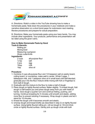 LM-Cookery Grade 10
128
A. Directions: Watch a video in the YouTube showing how to make a
homemade pasta. Note down the procedures in your notebook and make a
narrative observation on a short bond paper for submission next meeting.
Review procedures and prepare for actual preparation.
B. Directions: Make your homemade pasta using your bare hands. You may
include other ingredients. Your products, performance and presentation will
be rated using the given rubric.
How to Make Homemade Pasta by Hand
Tools & Utensils:
Rolling pin
Mixing bowl
Measuring cup/spoon
Sharp cutter/knife
Ingredients:
2 cups all-purpose flour
¼ tsp salt
3 pcs egg
1tbsp milk
1tsp olive oil
Procedure:
1. Combine 2 cups all-purpose flour and 1/4 teaspoon salt on pastry board,
culling board, or countertop; make well in center. Whisk 3 eggs, 1
tablespoon milk, and 1 teaspoon olive oil in small bowl until well blended;
gradually pour into the flour mixture while mixing with fork or fingertips to
form ball of dough.
2. Gradually add the mixture to the flour to make a ball of dough.
3. Place dough on lightly floured surface; flatten slightly. To knead dough, fold
dough in half toward you and press dough away from you with heels of
hands. Give dough a quarter turn and continue folding, pushing, and
turning. Continue kneading for 5 minutes until smooth and elastic, adding
more flour to prevent sticking if necessary. Wrap dough in plastic and let it
stand for 15 minutes.
4. Knead the dough until it becomes smooth and elastic.
5. Unwrap dough and knead briefly (as described in step 2) on lightly floured
surface. Using lightly floured rolling pin, roll out dough to 1/8-inch-thick
circle on lightly floured surface. Gently pick up dough circle with both
 