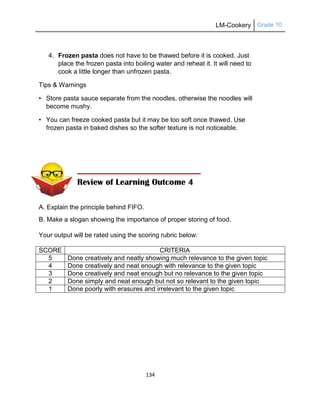 LM-Cookery Grade 10
134
4. Frozen pasta does not have to be thawed before it is cooked. Just
place the frozen pasta into boiling water and reheat it. It will need to
cook a little longer than unfrozen pasta.
Tips & Warnings
• Store pasta sauce separate from the noodles, otherwise the noodles will
become mushy.
• You can freeze cooked pasta but it may be too soft once thawed. Use
frozen pasta in baked dishes so the softer texture is not noticeable.
A. Explain the principle behind FIFO.
B. Make a slogan showing the importance of proper storing of food.
Your output will be rated using the scoring rubric below:
SCORE CRITERIA
5 Done creatively and neatly showing much relevance to the given topic
4 Done creatively and neat enough with relevance to the given topic
3 Done creatively and neat enough but no relevance to the given topic
2 Done simply and neat enough but not so relevant to the given topic
1 Done poorly with erasures and irrelevant to the given topic
Review of Learning Outcome 4
 