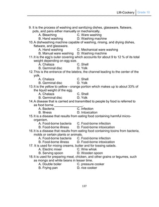 LM-Cookery Grade 10
137
9. It is the process of washing and sanitizing dishes, glassware, flatware,
pots, and pans either manually or mechanically.
A. Bleaching C. Ware washing
B. Hand washing D. Washing machine
10.A dishwashing machine capable of washing, rinsing, and drying dishes,
flatware, and glassware.
A. Hand washing C. Mechanical ware washing
B. Manual ware washing D. Washing machine
11.It is the egg‘s outer covering which accounts for about 9 to 12 % of its total
weight depending on egg size.
A. Chalaza C. Shell
B. Germinal disc D. Yolk
12.This is the entrance of the latebra, the channel leading to the center of the
yolk.
A. Chalaza C. Shell
B. Germinal disc D. Yolk
13.It is the yellow to yellow - orange portion which makes up to about 33% of
the liquid weight of the egg.
A. Chalaza C. Shell
B. Germinal disc D. Yolk
14.A disease that is carried and transmitted to people by food is referred to
as food borne ________________.
A. Bacteria C. Infection
B. Illness D. Intoxication
15.It is a disease that results from eating food containing harmful micro-
organism.
A. Food-borne bacteria C. Food-borne infection
B. Food-borne illness D. Food-borne intoxication
16.It is a disease that results from eating food containing toxins from bacteria,
molds or certain plants or animals.
A. Food-borne bacteria C. Food-borne infection
B. Food-borne illness D. Food-borne intoxication
17. It is used for mixing creams, butter and for tossing salads.
A. Electric mixer C. Wire whisk
B. Serving spoon D. Wooden spoon
18.It is used for preparing meat, chicken, and other grains or legumes, such
as mongo and white beans in lesser time.
A. Double boiler C. pressure cooker
B. Frying pan D. rice cooker
 