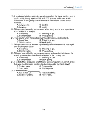 LM-Cookery Grade 10
138
19.It is a long chainlike molecule, sometimes called the linear fraction, and is
produced by linking together 500 to 2, 000 glucose molecules which
contributes to the gelling characteristics of cooked and cooled starch
mixtures.
A. Amylopectin C. Dextrin
B. Amylose D. mucin
20.This problem is usually encountered when using acid or acid ingredients
such as lemon or vinegar.
A. Scorching C. Thinning of gel.
B. Skin formation D. Weak gelling
21. This results when there is too much liquid in relation to the starch.
A. Scorching C. Thinning of gel.
B. Skin formation D.Weak gelling
22.This problem can be reduced by covering the container of the starch gel
with a waterproof cover.
A. Scorching C. Thinning of gel.
B. Skin formation D. Weak gelling
23.This can be avoided by temperature control and constant stirring so the
starch granules do not settle at the bottom of the cooking pan.
A. Scorching C. Thinning of Gel.
B. Skin formation D.Weak gelling
24. Food stuff has a required shelf life and storing requirement. Which of the
following food item can be stored in the refrigerator for 2 or 3 days?
A.Cooked pasta C. Fresh pasta
B.Dried pasta D. Frozen pasta
25. FIFO stands for ___________
A. Fan In Fan On C. First In First Out
B. First In Fight Out D. Fit In Fit Out
 