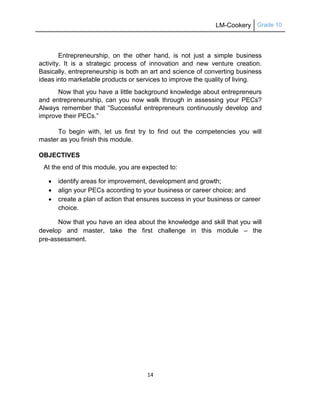 LM-Cookery Grade 10
14
Entrepreneurship, on the other hand, is not just a simple business
activity. It is a strategic process of innovation and new venture creation.
Basically, entrepreneurship is both an art and science of converting business
ideas into marketable products or services to improve the quality of living.
Now that you have a little background knowledge about entrepreneurs
and entrepreneurship, can you now walk through in assessing your PECs?
Always remember that ―Successful entrepreneurs continuously develop and
improve their PECs.‖
To begin with, let us first try to find out the competencies you will
master as you finish this module.
OBJECTIVES
At the end of this module, you are expected to:
 identify areas for improvement, development and growth;
 align your PECs according to your business or career choice; and
 create a plan of action that ensures success in your business or career
choice.
Now that you have an idea about the knowledge and skill that you will
develop and master, take the first challenge in this module – the
pre-assessment.
 