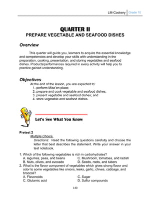LM-Cookery Grade 10
140
QUARTER II
PREPARE VEGETABLE AND SEAFOOD DISHES
Overview
This quarter will guide you, learners to acquire the essential knowledge
and competencies and develop your skills with understanding in the
preparation, cooking, presentation, and storing vegetables and seafood
dishes. Products/performances required in every activity will help you to
practice gained understanding.
Objectives
At the end of the lesson, you are expected to:
1. perform Mise‘en place;
2. prepare and cook vegetable and seafood dishes;
3. present vegetable and seafood dishes; and
4. store vegetable and seafood dishes.
Pretest 2
Multiple Choice.
Directions: Read the following questions carefully and choose the
letter that best describes the statement. Write your answer in your
test notebook.
1. Which of the following vegetables is rich in carbohydrates?
A. legumes, peas, and beans C. Mushroom, tomatoes, and radish
B. Nuts, olives, and avocado D. Seeds, roots, and tubers
2. What is the flavor component of vegetables which gives strong flavor and
odor to some vegetables like onions, leeks, garlic, chives, cabbage, and
broccoli?
A. Flavonoids C. Sugar
C. Glutamic acid D. Sulfur compounds
Let’s See What You Know
 