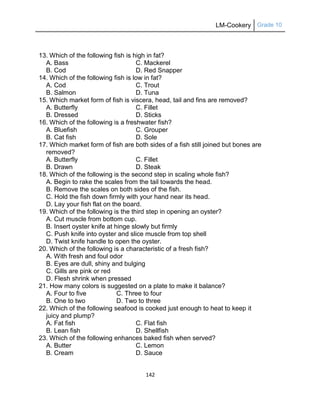 LM-Cookery Grade 10
142
13. Which of the following fish is high in fat?
A. Bass C. Mackerel
B. Cod D. Red Snapper
14. Which of the following fish is low in fat?
A. Cod C. Trout
B. Salmon D. Tuna
15. Which market form of fish is viscera, head, tail and fins are removed?
A. Butterfly C. Fillet
B. Dressed D. Sticks
16. Which of the following is a freshwater fish?
A. Bluefish C. Grouper
B. Cat fish D. Sole
17. Which market form of fish are both sides of a fish still joined but bones are
removed?
A. Butterfly C. Fillet
B. Drawn D. Steak
18. Which of the following is the second step in scaling whole fish?
A. Begin to rake the scales from the tail towards the head.
B. Remove the scales on both sides of the fish.
C. Hold the fish down firmly with your hand near its head.
D. Lay your fish flat on the board.
19. Which of the following is the third step in opening an oyster?
A. Cut muscle from bottom cup.
B. Insert oyster knife at hinge slowly but firmly
C. Push knife into oyster and slice muscle from top shell
D. Twist knife handle to open the oyster.
20. Which of the following is a characteristic of a fresh fish?
A. With fresh and foul odor
B. Eyes are dull, shiny and bulging
C. Gills are pink or red
D. Flesh shrink when pressed
21. How many colors is suggested on a plate to make it balance?
A. Four to five C. Three to four
B. One to two D. Two to three
22. Which of the following seafood is cooked just enough to heat to keep it
juicy and plump?
A. Fat fish C. Flat fish
B. Lean fish D. Shellfish
23. Which of the following enhances baked fish when served?
A. Butter C. Lemon
B. Cream D. Sauce
 