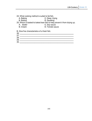 LM-Cookery Grade 10
143
24. What cooking method is suited to fat fish.
A. Baking C. Deep -frying
B. Boiling D. Sautéing
25. Which is basted to baked lean fish to help prevent it from drying up.
A. Butter C. Soy sauce
B. Cream D. Tomato sauce
B. Give five characteristics of a fresh fish.
26. ____________________________________________________
27. ____________________________________________________
28. ____________________________________________________
29. ____________________________________________________
30. ____________________________________________________
 