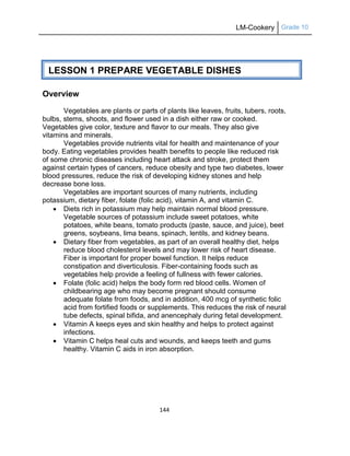 LM-Cookery Grade 10
144
Overview
Vegetables are plants or parts of plants like leaves, fruits, tubers, roots,
bulbs, stems, shoots, and flower used in a dish either raw or cooked.
Vegetables give color, texture and flavor to our meals. They also give
vitamins and minerals.
Vegetables provide nutrients vital for health and maintenance of your
body. Eating vegetables provides health benefits to people like reduced risk
of some chronic diseases including heart attack and stroke, protect them
against certain types of cancers, reduce obesity and type two diabetes, lower
blood pressures, reduce the risk of developing kidney stones and help
decrease bone loss.
Vegetables are important sources of many nutrients, including
potassium, dietary fiber, folate (folic acid), vitamin A, and vitamin C.
 Diets rich in potassium may help maintain normal blood pressure.
Vegetable sources of potassium include sweet potatoes, white
potatoes, white beans, tomato products (paste, sauce, and juice), beet
greens, soybeans, lima beans, spinach, lentils, and kidney beans.
 Dietary fiber from vegetables, as part of an overall healthy diet, helps
reduce blood cholesterol levels and may lower risk of heart disease.
Fiber is important for proper bowel function. It helps reduce
constipation and diverticulosis. Fiber-containing foods such as
vegetables help provide a feeling of fullness with fewer calories.
 Folate (folic acid) helps the body form red blood cells. Women of
childbearing age who may become pregnant should consume
adequate folate from foods, and in addition, 400 mcg of synthetic folic
acid from fortified foods or supplements. This reduces the risk of neural
tube defects, spinal bifida, and anencephaly during fetal development.
 Vitamin A keeps eyes and skin healthy and helps to protect against
infections.
 Vitamin C helps heal cuts and wounds, and keeps teeth and gums
healthy. Vitamin C aids in iron absorption.
LESSON 1 PREPARE VEGETABLE DISHES
 