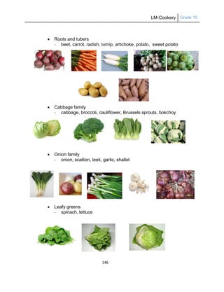 LM-Cookery Grade 10
146
 Roots and tubers
- beet, carrot, radish, turnip, artichoke, potato, sweet potato
 Cabbage family
- cabbage, broccoli, cauliflower, Brussels sprouts, bokchoy
 Onion family
- onion, scallion, leek, garlic, shallot
 Leafy greens
- spinach, lettuce
 